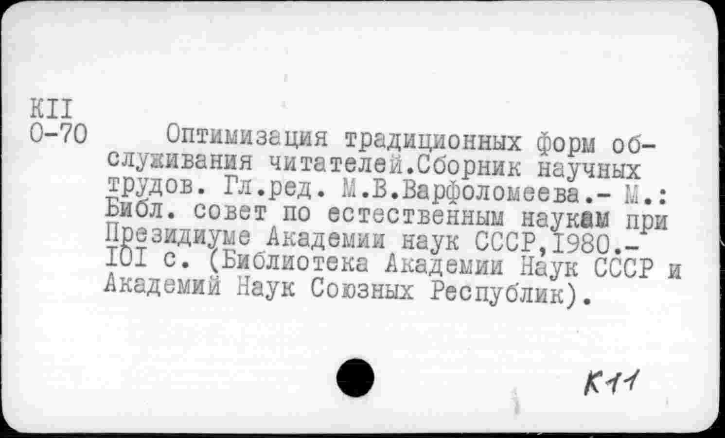 ﻿КП
С-70 Оптимизация традиционных форм обслуживания читателей.Сборник научных трудов. Гл.ред. М.В.Варфоломеева.- М.: ьибл. совет по естественным наукам пои Президиуме Академии наук СССР,1980.-101 с. (Библиотека Академии Наук СССР и Академий Наук Союзных Республик).
